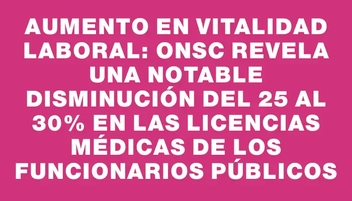 Aumento en vitalidad laboral: Onsc revela una notable disminución del 25 al 30% en las licencias médicas de los funcionarios públicos