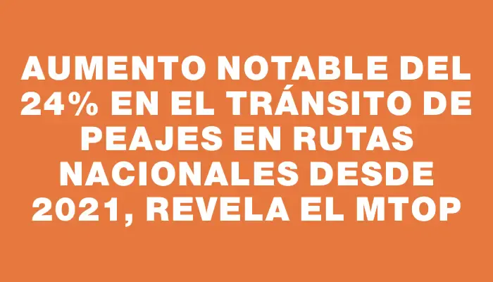 Aumento notable del 24% en el tránsito de peajes en rutas nacionales desde 2021, revela el Mtop