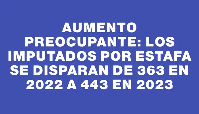 Aumento preocupante: los imputados por estafa se disparan de 363 en 2022 a 443 en 2023