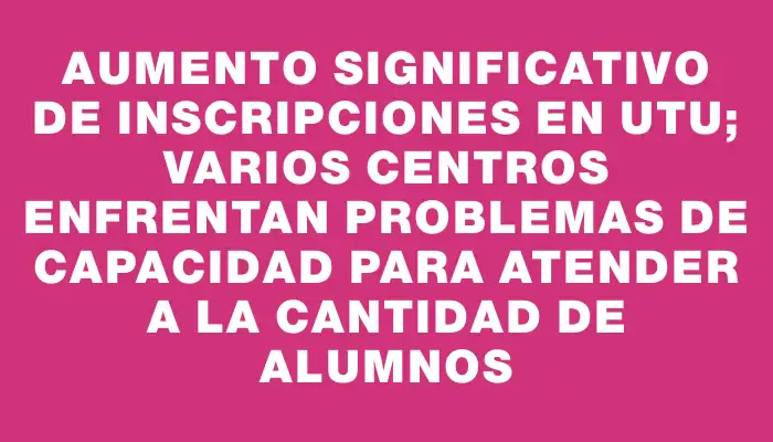 Aumento significativo de inscripciones en Utu; varios centros enfrentan problemas de capacidad para atender a la cantidad de alumnos