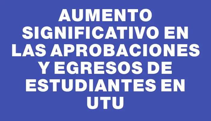 Aumento significativo en las aprobaciones y egresos de estudiantes en Utu