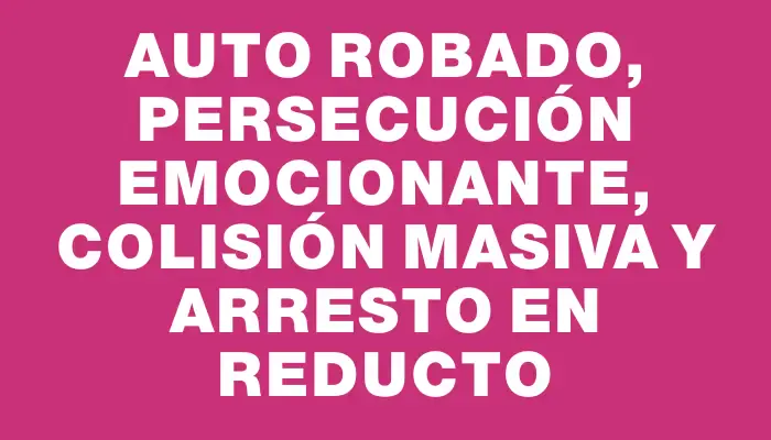 Auto robado, persecución emocionante, colisión masiva y arresto en Reducto