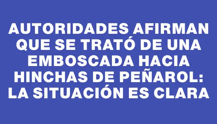 Autoridades afirman que se trató de una emboscada hacia hinchas de Peñarol: la situación es clara