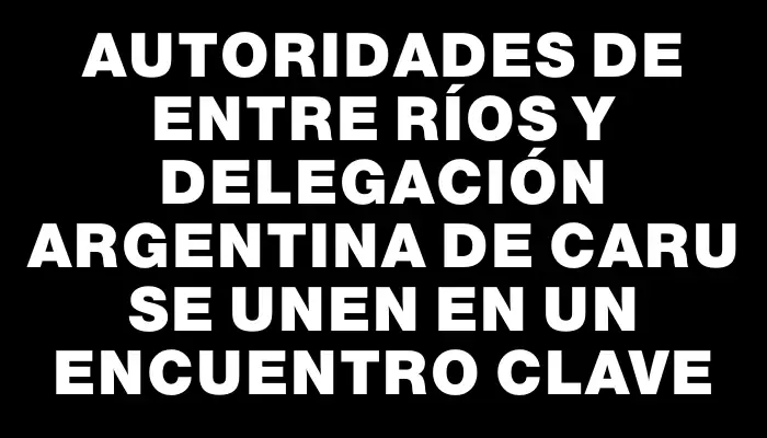 Autoridades de Entre Ríos y delegación argentina de Caru se unen en un encuentro clave