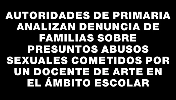 Autoridades de Primaria analizan denuncia de familias sobre presuntos abusos sexuales cometidos por un docente de arte en el ámbito escolar