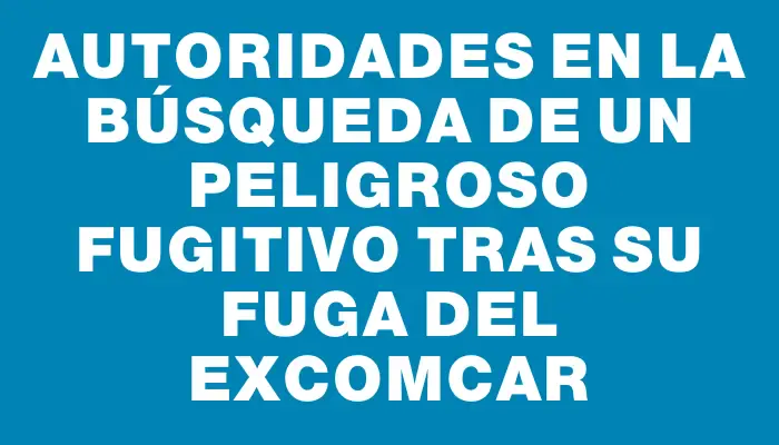 Autoridades en la búsqueda de un peligroso fugitivo tras su fuga del exComcar