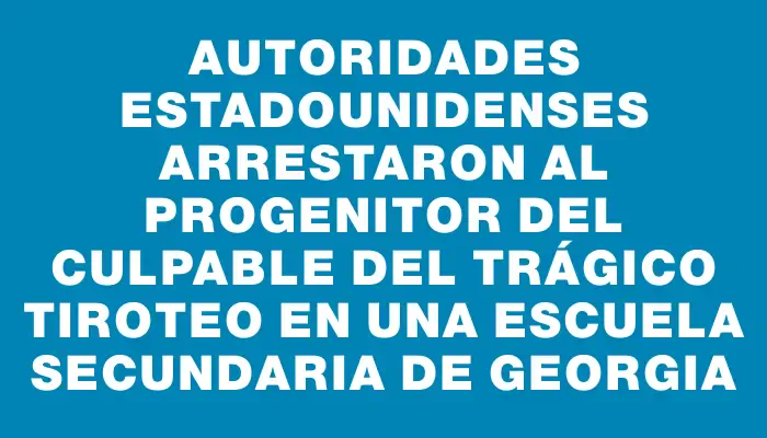 Autoridades estadounidenses arrestaron al progenitor del culpable del trágico tiroteo en una escuela secundaria de Georgia