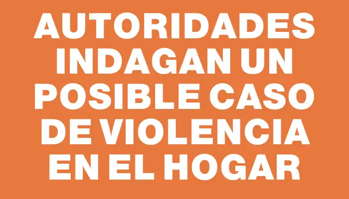 Autoridades indagan un posible caso de violencia en el hogar