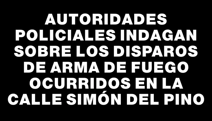 Autoridades policiales indagan sobre los disparos de arma de fuego ocurridos en la calle Simón del Pino