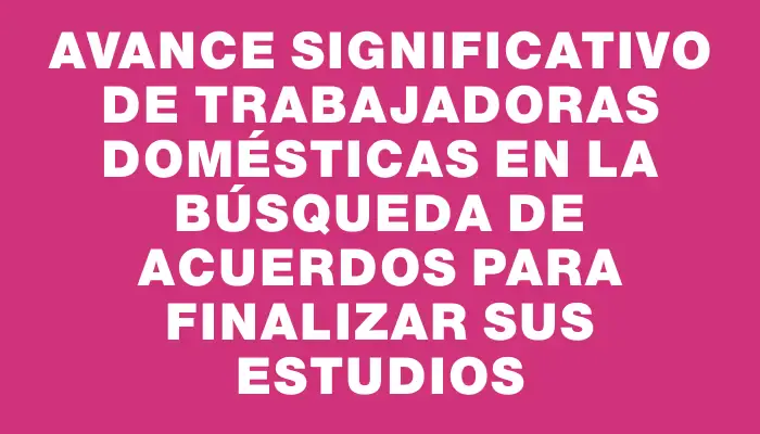 Avance significativo de trabajadoras domésticas en la búsqueda de acuerdos para finalizar sus estudios