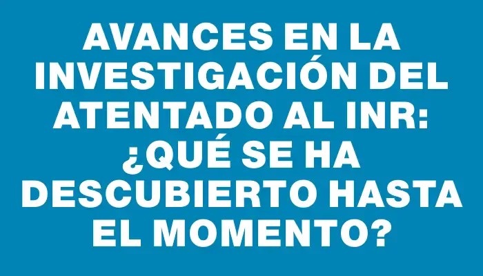 Avances en la investigación del atentado al Inr: ¿Qué se ha descubierto hasta el momento?