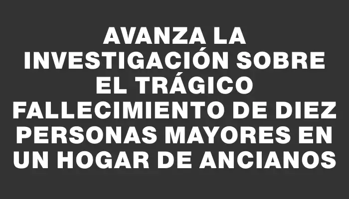 Avanza la investigación sobre el trágico fallecimiento de diez personas mayores en un hogar de ancianos