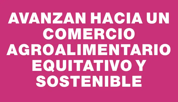 Avanzan hacia un comercio agroalimentario equitativo y sostenible