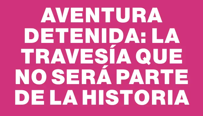 Aventura detenida: la travesía que no será parte de la historia