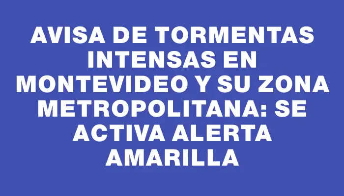 Avisa de tormentas intensas en Montevideo y su zona metropolitana: se activa alerta amarilla