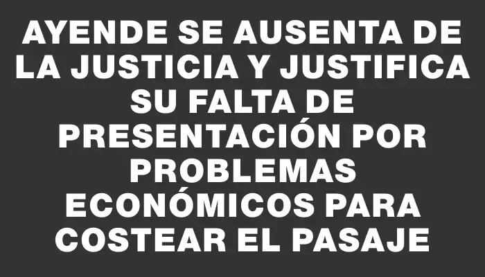 Ayende se ausenta de la justicia y justifica su falta de presentación por problemas económicos para costear el pasaje