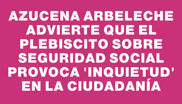 Azucena Arbeleche advierte que el plebiscito sobre seguridad social provoca "inquietud" en la ciudadanía