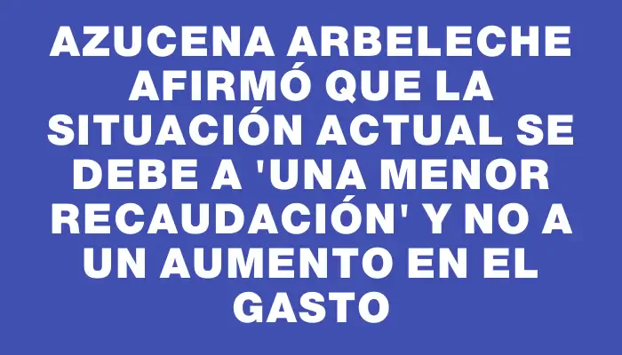 Azucena Arbeleche afirmó que la situación actual se debe a "una menor recaudación" y no a un aumento en el gasto