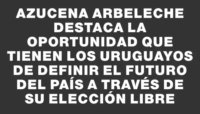 Azucena Arbeleche destaca la oportunidad que tienen los uruguayos de definir el futuro del país a través de su elección libre