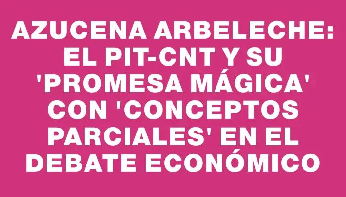 Azucena Arbeleche: El Pit-cnt y su "promesa mágica" con "conceptos parciales" en el debate económico