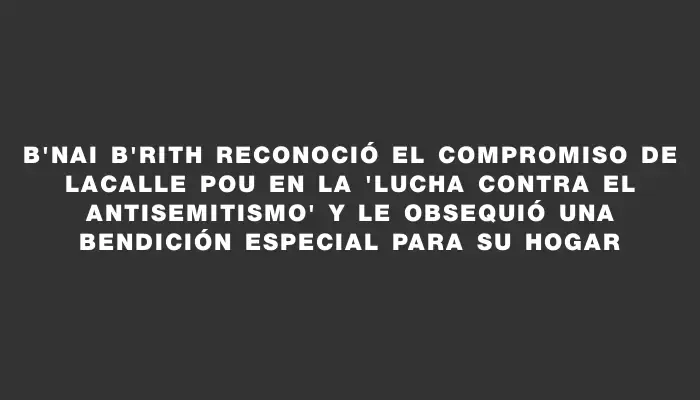 B'nai B'rith reconoció el compromiso de Lacalle Pou en la "lucha contra el antisemitismo" y le obsequió una bendición especial para su hogar