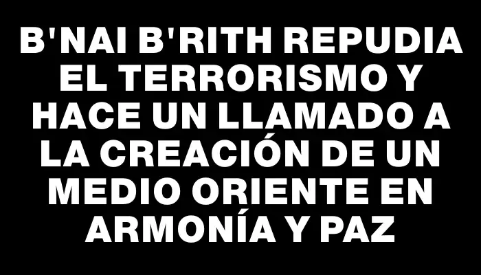 B'nai B'rith repudia el terrorismo y hace un llamado a la creación de un Medio Oriente en armonía y paz