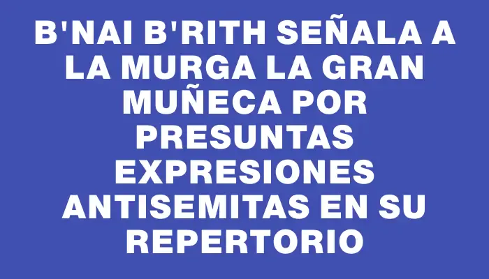 B'Nai B'Rith señala a la murga La Gran Muñeca por presuntas expresiones antisemitas en su repertorio