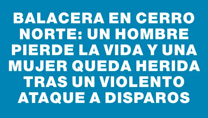 Balacera en Cerro Norte: un hombre pierde la vida y una mujer queda herida tras un violento ataque a disparos