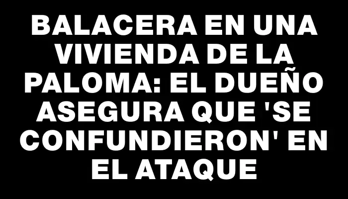 Balacera en una vivienda de La Paloma: el dueño asegura que "se confundieron" en el ataque