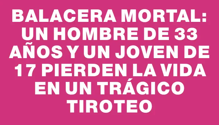 Balacera mortal: un hombre de 33 años y un joven de 17 pierden la vida en un trágico tiroteo