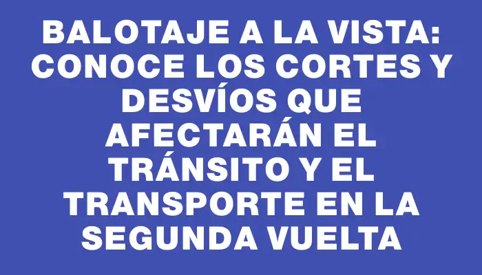 Balotaje a la vista: conoce los cortes y desvíos que afectarán el tránsito y el transporte en la segunda vuelta