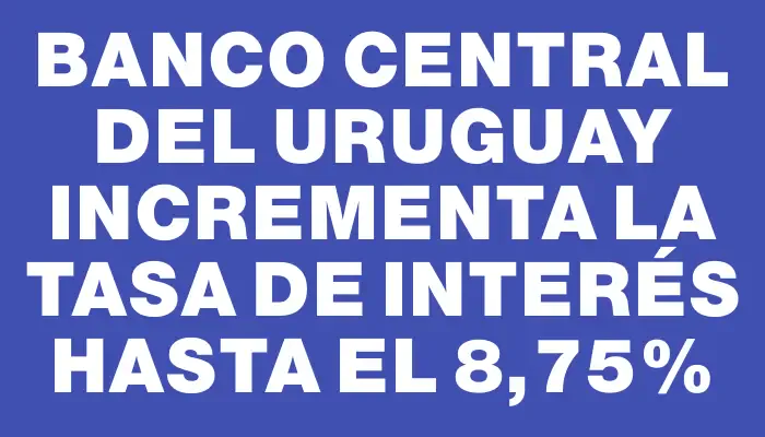 Banco Central del Uruguay incrementa la tasa de interés hasta el 8,75%