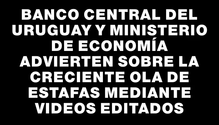 Banco Central del Uruguay y Ministerio de Economía advierten sobre la creciente ola de estafas mediante videos editados