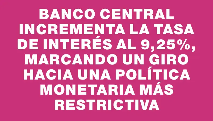 Banco Central incrementa la tasa de interés al 9,25%, marcando un giro hacia una política monetaria más restrictiva