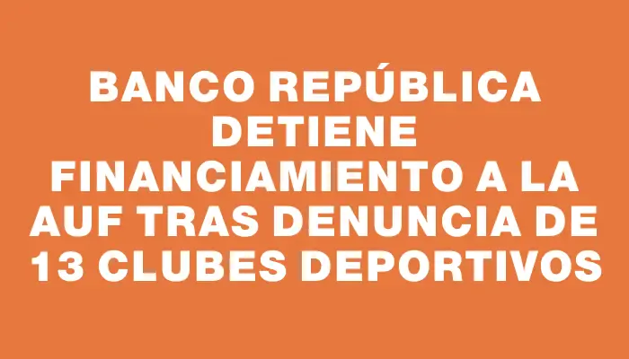 Banco República detiene financiamiento a la Auf tras denuncia de 13 clubes deportivos