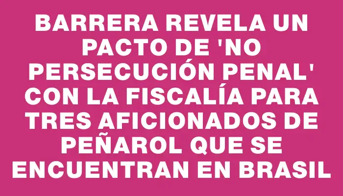 Barrera revela un pacto de "no persecución penal" con la Fiscalía para tres aficionados de Peñarol que se encuentran en Brasil