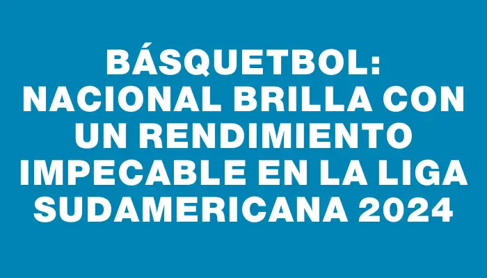 Básquetbol: Nacional brilla con un rendimiento impecable en la Liga Sudamericana 2024