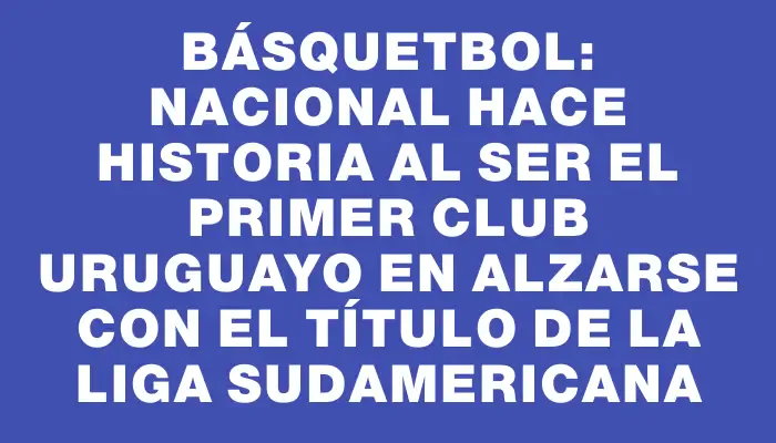 Básquetbol: Nacional hace historia al ser el primer club uruguayo en alzarse con el título de la Liga Sudamericana