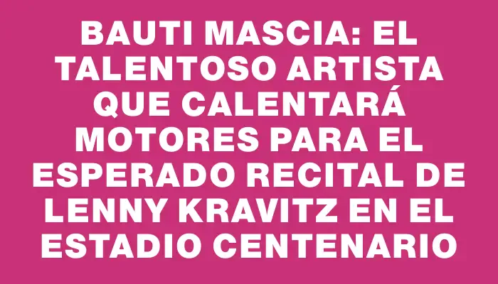 Bauti Mascia: el talentoso artista que calentará motores para el esperado recital de Lenny Kravitz en el Estadio Centenario