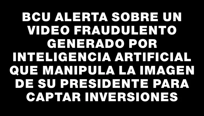 Bcu alerta sobre un video fraudulento generado por inteligencia artificial que manipula la imagen de su presidente para captar inversiones