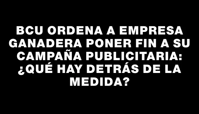 Bcu ordena a empresa ganadera poner fin a su campaña publicitaria: ¿qué hay detrás de la medida?