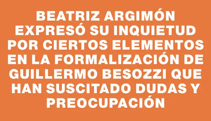 Beatriz Argimón expresó su inquietud por ciertos elementos en la formalización de Guillermo Besozzi que han suscitado dudas y preocupación