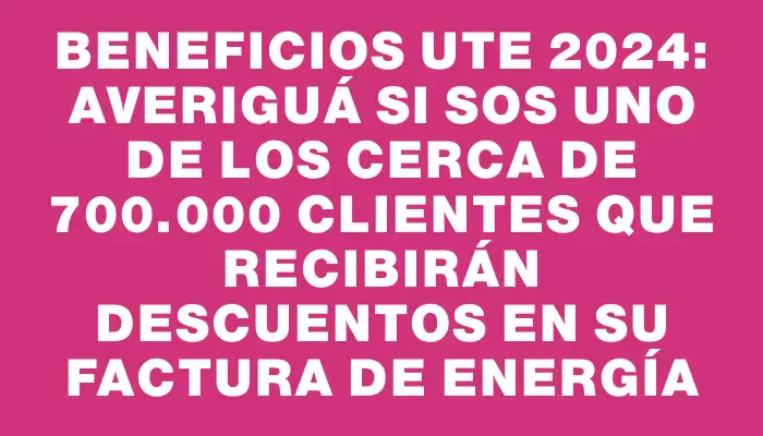 Beneficios Ute 2024: averiguá si sos uno de los cerca de 700.000 clientes que recibirán descuentos en su factura de energía