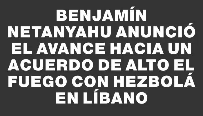 Benjamín Netanyahu anunció el avance hacia un acuerdo de alto el fuego con Hezbolá en Líbano