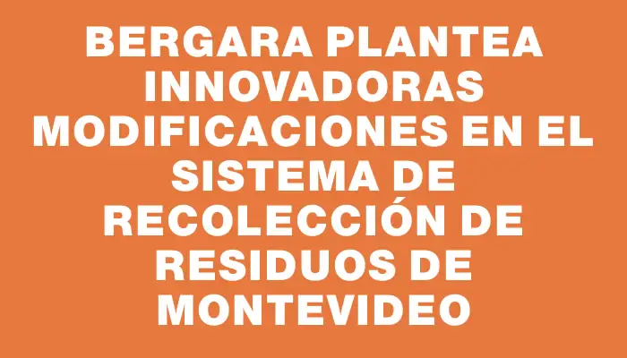 Bergara plantea innovadoras modificaciones en el sistema de recolección de residuos de Montevideo