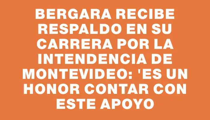 Bergara recibe respaldo en su carrera por la Intendencia de Montevideo: "Es un honor contar con este apoyo