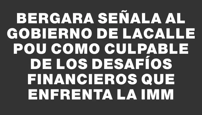 Bergara señala al gobierno de Lacalle Pou como culpable de los desafíos financieros que enfrenta la Imm