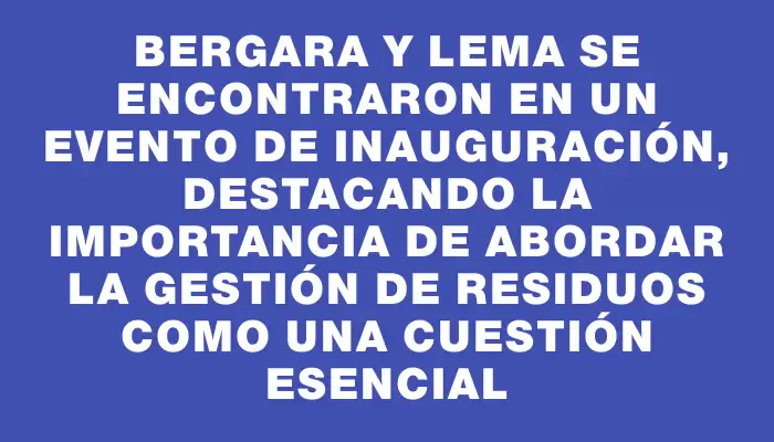 Bergara y Lema se encontraron en un evento de inauguración, destacando la importancia de abordar la gestión de residuos como una cuestión esencial