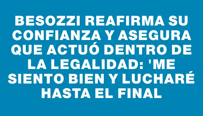 Besozzi reafirma su confianza y asegura que actuó dentro de la legalidad: "Me siento bien y lucharé hasta el final