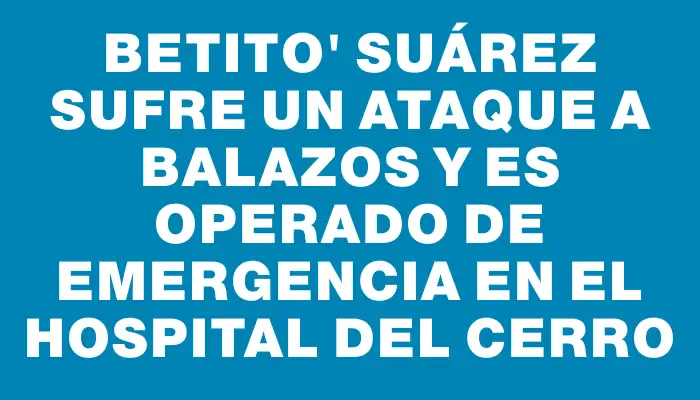 Betito" Suárez sufre un ataque a balazos y es operado de emergencia en el Hospital del Cerro